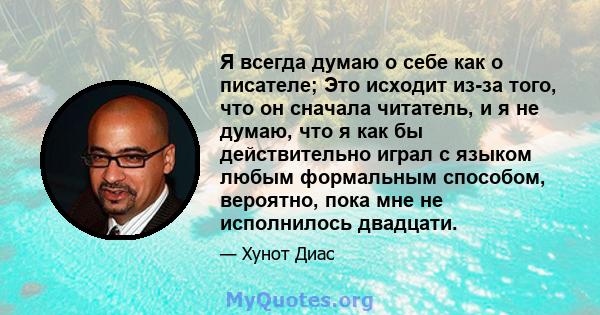 Я всегда думаю о себе как о писателе; Это исходит из-за того, что он сначала читатель, и я не думаю, что я как бы действительно играл с языком любым формальным способом, вероятно, пока мне не исполнилось двадцати.