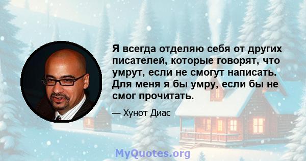 Я всегда отделяю себя от других писателей, которые говорят, что умрут, если не смогут написать. Для меня я бы умру, если бы не смог прочитать.