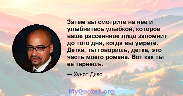 Затем вы смотрите на нее и улыбнитесь улыбкой, которое ваше рассеянное лицо запомнит до того дня, когда вы умрете. Детка, ты говоришь, детка, это часть моего романа. Вот как ты ее теряешь.