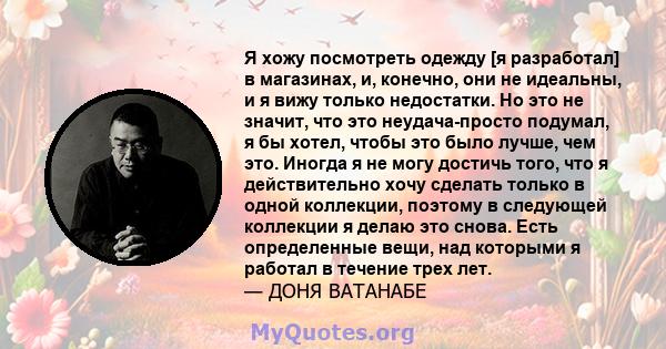 Я хожу посмотреть одежду [я разработал] в магазинах, и, конечно, они не идеальны, и я вижу только недостатки. Но это не значит, что это неудача-просто подумал, я бы хотел, чтобы это было лучше, чем это. Иногда я не могу 