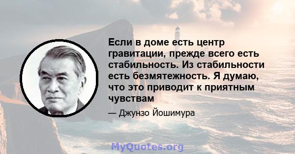 Если в доме есть центр гравитации, прежде всего есть стабильность. Из стабильности есть безмятежность. Я думаю, что это приводит к приятным чувствам