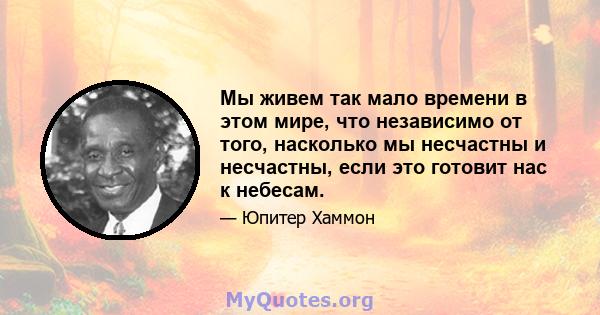 Мы живем так мало времени в этом мире, что независимо от того, насколько мы несчастны и несчастны, если это готовит нас к небесам.