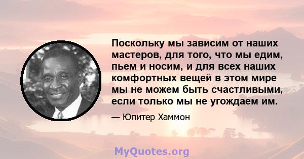 Поскольку мы зависим от наших мастеров, для того, что мы едим, пьем и носим, ​​и для всех наших комфортных вещей в этом мире мы не можем быть счастливыми, если только мы не угождаем им.