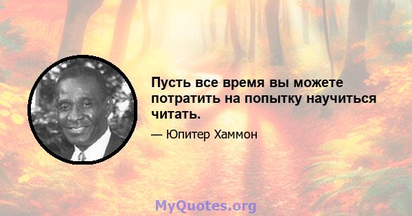 Пусть все время вы можете потратить на попытку научиться читать.