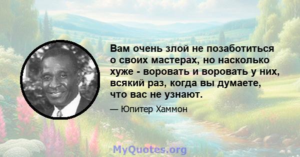 Вам очень злой не позаботиться о своих мастерах, но насколько хуже - воровать и воровать у них, всякий раз, когда вы думаете, что вас не узнают.