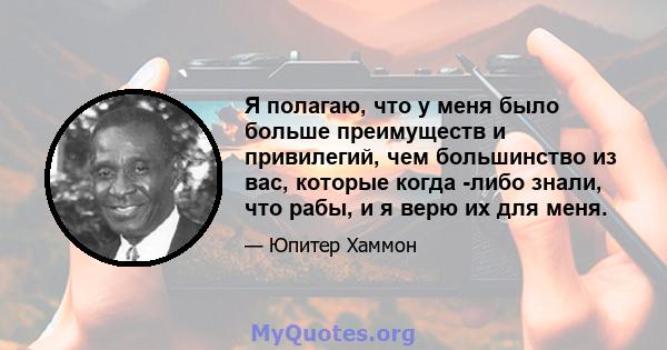 Я полагаю, что у меня было больше преимуществ и привилегий, чем большинство из вас, которые когда -либо знали, что рабы, и я верю их для меня.