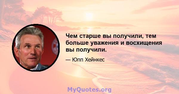 Чем старше вы получили, тем больше уважения и восхищения вы получили.