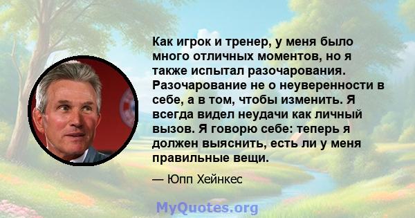 Как игрок и тренер, у меня было много отличных моментов, но я также испытал разочарования. Разочарование не о неуверенности в себе, а в том, чтобы изменить. Я всегда видел неудачи как личный вызов. Я говорю себе: теперь 