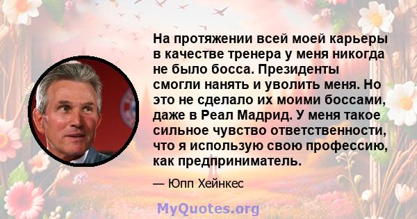 На протяжении всей моей карьеры в качестве тренера у меня никогда не было босса. Президенты смогли нанять и уволить меня. Но это не сделало их моими боссами, даже в Реал Мадрид. У меня такое сильное чувство