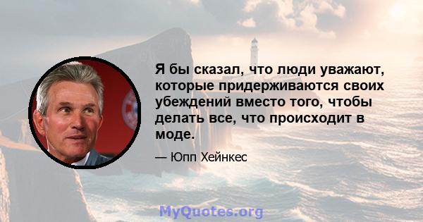 Я бы сказал, что люди уважают, которые придерживаются своих убеждений вместо того, чтобы делать все, что происходит в моде.