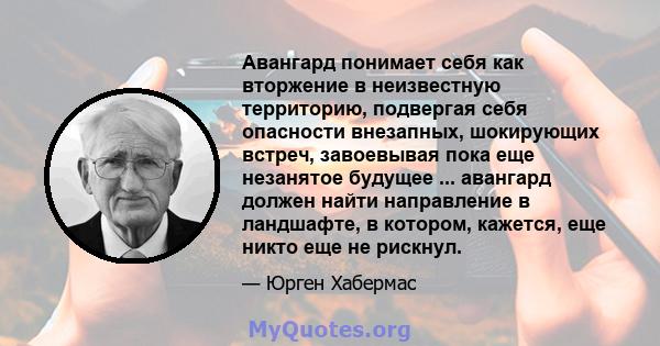 Авангард понимает себя как вторжение в неизвестную территорию, подвергая себя опасности внезапных, шокирующих встреч, завоевывая пока еще незанятое будущее ... авангард должен найти направление в ландшафте, в котором,