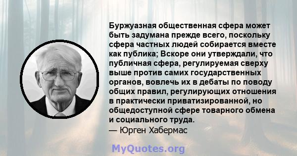 Буржуазная общественная сфера может быть задумана прежде всего, поскольку сфера частных людей собирается вместе как публика; Вскоре они утверждали, что публичная сфера, регулируемая сверху выше против самих