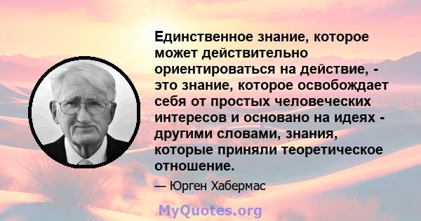 Единственное знание, которое может действительно ориентироваться на действие, - это знание, которое освобождает себя от простых человеческих интересов и основано на идеях - другими словами, знания, которые приняли