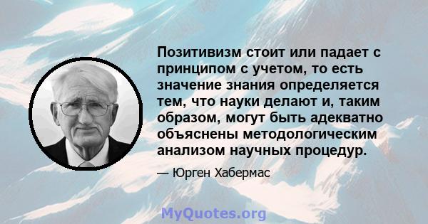 Позитивизм стоит или падает с принципом с учетом, то есть значение знания определяется тем, что науки делают и, таким образом, могут быть адекватно объяснены методологическим анализом научных процедур.