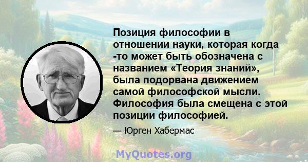 Позиция философии в отношении науки, которая когда -то может быть обозначена с названием «Теория знаний», была подорвана движением самой философской мысли. Философия была смещена с этой позиции философией.