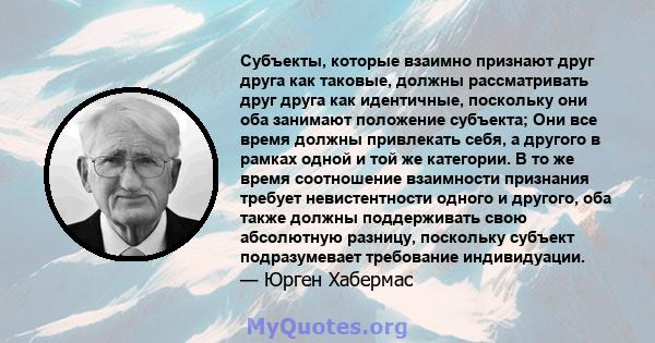 Субъекты, которые взаимно признают друг друга как таковые, должны рассматривать друг друга как идентичные, поскольку они оба занимают положение субъекта; Они все время должны привлекать себя, а другого в рамках одной и