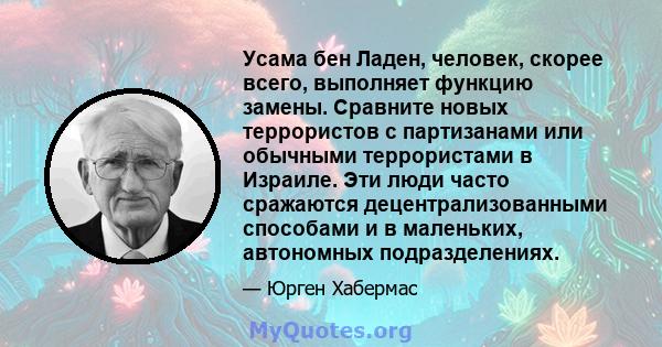 Усама бен Ладен, человек, скорее всего, выполняет функцию замены. Сравните новых террористов с партизанами или обычными террористами в Израиле. Эти люди часто сражаются децентрализованными способами и в маленьких,