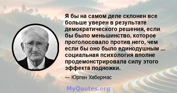 Я бы на самом деле склонен все больше уверен в результате демократического решения, если бы было меньшинство, которое проголосовало против него, чем если бы оно было единодушным ... социальная психология вполне