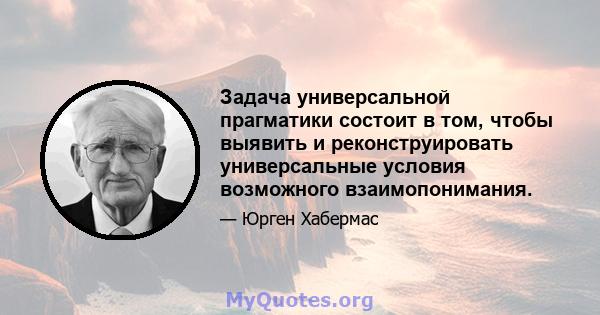 Задача универсальной прагматики состоит в том, чтобы выявить и реконструировать универсальные условия возможного взаимопонимания.