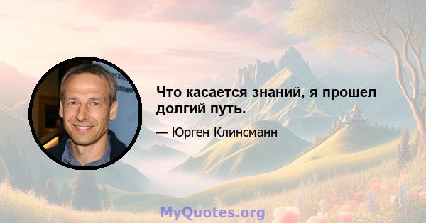 Что касается знаний, я прошел долгий путь.