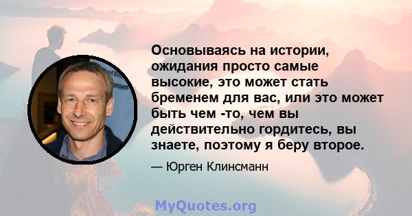 Основываясь на истории, ожидания просто самые высокие, это может стать бременем для вас, или это может быть чем -то, чем вы действительно гордитесь, вы знаете, поэтому я беру второе.