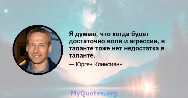 Я думаю, что когда будет достаточно воли и агрессии, в таланте тоже нет недостатка в таланте.