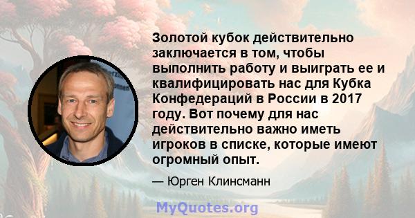 Золотой кубок действительно заключается в том, чтобы выполнить работу и выиграть ее и квалифицировать нас для Кубка Конфедераций в России в 2017 году. Вот почему для нас действительно важно иметь игроков в списке,