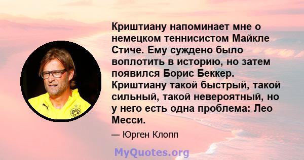 Криштиану напоминает мне о немецком теннисистом Майкле Стиче. Ему суждено было воплотить в историю, но затем появился Борис Беккер. Криштиану такой быстрый, такой сильный, такой невероятный, но у него есть одна