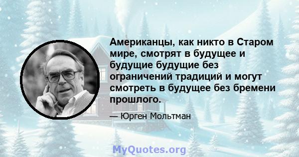 Американцы, как никто в Старом мире, смотрят в будущее и будущие будущие без ограничений традиций и могут смотреть в будущее без бремени прошлого.