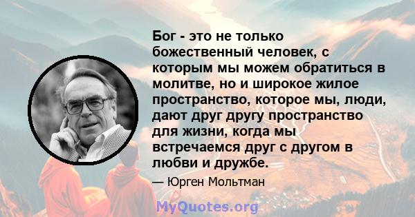 Бог - это не только божественный человек, с которым мы можем обратиться в молитве, но и широкое жилое пространство, которое мы, люди, дают друг другу пространство для жизни, когда мы встречаемся друг с другом в любви и