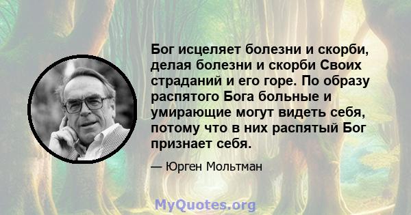 Бог исцеляет болезни и скорби, делая болезни и скорби Своих страданий и его горе. По образу распятого Бога больные и умирающие могут видеть себя, потому что в них распятый Бог признает себя.