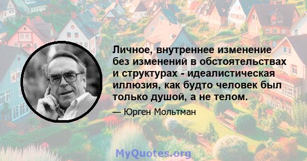 Личное, внутреннее изменение без изменений в обстоятельствах и структурах - идеалистическая иллюзия, как будто человек был только душой, а не телом.