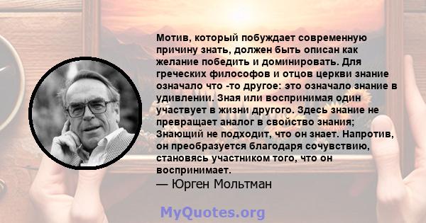 Мотив, который побуждает современную причину знать, должен быть описан как желание победить и доминировать. Для греческих философов и отцов церкви знание означало что -то другое: это означало знание в удивлении. Зная