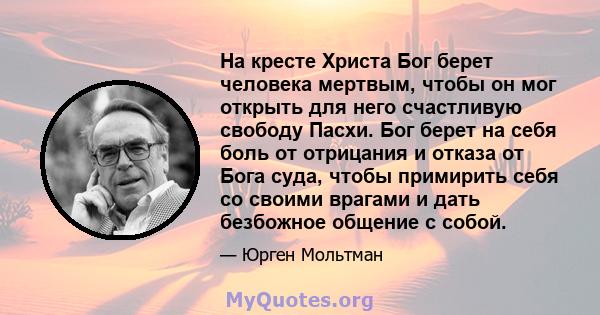 На кресте Христа Бог берет человека мертвым, чтобы он мог открыть для него счастливую свободу Пасхи. Бог берет на себя боль от отрицания и отказа от Бога суда, чтобы примирить себя со своими врагами и дать безбожное