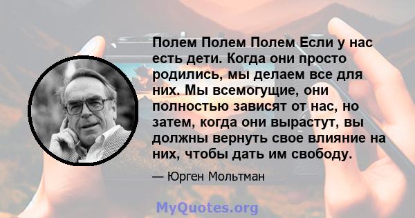 Полем Полем Полем Если у нас есть дети. Когда они просто родились, мы делаем все для них. Мы всемогущие, они полностью зависят от нас, но затем, когда они вырастут, вы должны вернуть свое влияние на них, чтобы дать им