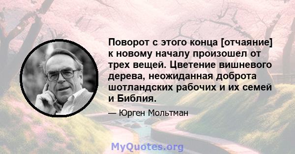 Поворот с этого конца [отчаяние] к новому началу произошел от трех вещей. Цветение вишневого дерева, неожиданная доброта шотландских рабочих и их семей и Библия.