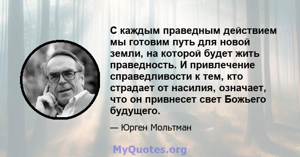 С каждым праведным действием мы готовим путь для новой земли, на которой будет жить праведность. И привлечение справедливости к тем, кто страдает от насилия, означает, что он привнесет свет Божьего будущего.