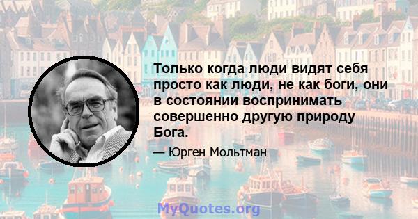 Только когда люди видят себя просто как люди, не как боги, они в состоянии воспринимать совершенно другую природу Бога.