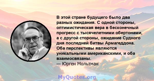 В этой стране будущего было два разных ожидания. С одной стороны, оптимистическая вера в бесконечный прогресс с тысячелетними обертонами, а с другой стороны, ожидание Судного дня последней битвы Армагеддона. Оба