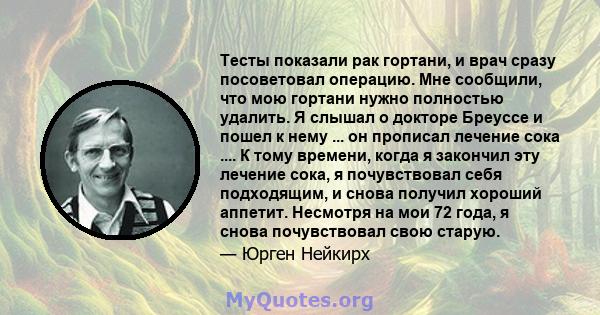 Тесты показали рак гортани, и врач сразу посоветовал операцию. Мне сообщили, что мою гортани нужно полностью удалить. Я слышал о докторе Бреуссе и пошел к нему ... он прописал лечение сока .... К тому времени, когда я