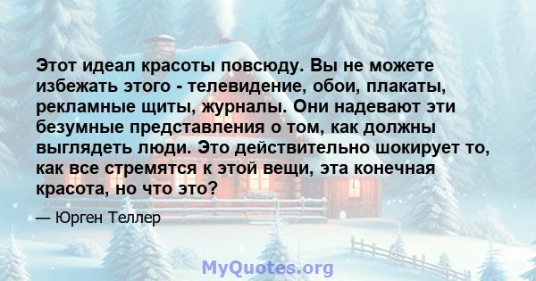 Этот идеал красоты повсюду. Вы не можете избежать этого - телевидение, обои, плакаты, рекламные щиты, журналы. Они надевают эти безумные представления о том, как должны выглядеть люди. Это действительно шокирует то, как 