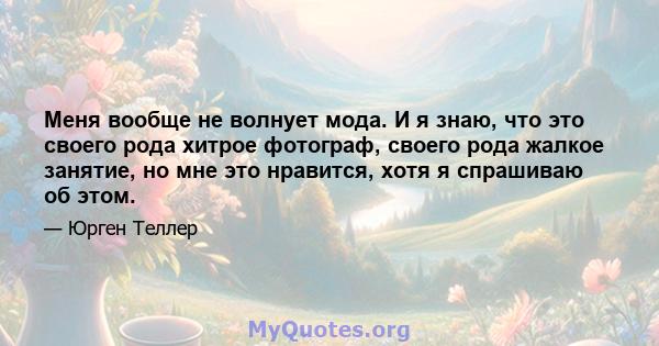 Меня вообще не волнует мода. И я знаю, что это своего рода хитрое фотограф, своего рода жалкое занятие, но мне это нравится, хотя я спрашиваю об этом.