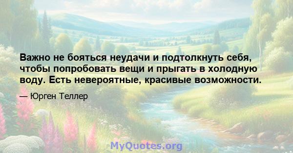 Важно не бояться неудачи и подтолкнуть себя, чтобы попробовать вещи и прыгать в холодную воду. Есть невероятные, красивые возможности.