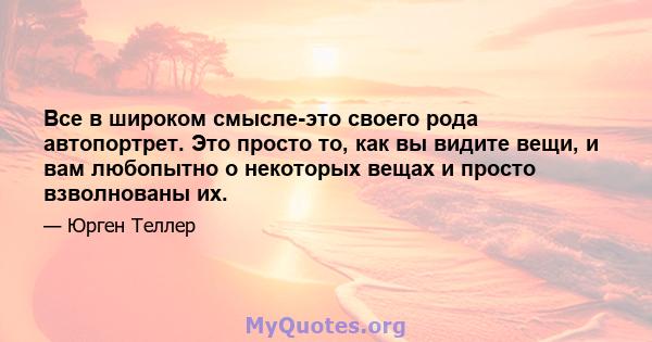 Все в широком смысле-это своего рода автопортрет. Это просто то, как вы видите вещи, и вам любопытно о некоторых вещах и просто взволнованы их.