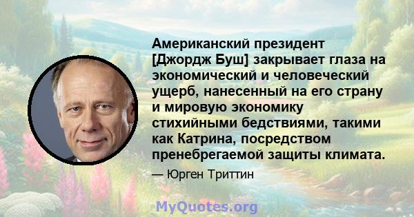 Американский президент [Джордж Буш] закрывает глаза на экономический и человеческий ущерб, нанесенный на его страну и мировую экономику стихийными бедствиями, такими как Катрина, посредством пренебрегаемой защиты