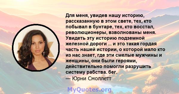 Для меня, увидев нашу историю, рассказанную в этом свете, тех, кто побывал в бунтаре, тех, кто восстал, революционеры, взволнованы меня. Увидеть эту историю подземной железной дороги ... и это такая гордая часть нашей