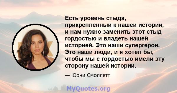 Есть уровень стыда, прикрепленный к нашей истории, и нам нужно заменить этот стыд гордостью и владеть нашей историей. Это наши супергерои. Это наши люди, и я хотел бы, чтобы мы с гордостью имели эту сторону нашей