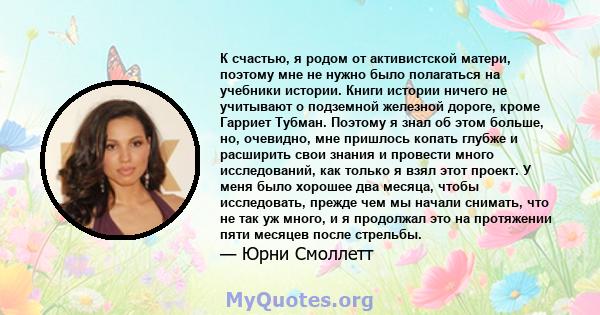 К счастью, я родом от активистской матери, поэтому мне не нужно было полагаться на учебники истории. Книги истории ничего не учитывают о подземной железной дороге, кроме Гарриет Тубман. Поэтому я знал об этом больше,