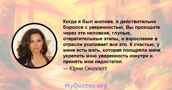 Когда я был моложе, я действительно боролся с уверенностью. Вы проходите через эти неловкие, глупые, отвратительные этапы, и взросление в отрасли усиливает все это. К счастью, у меня есть мать, которая поощряла меня