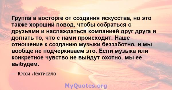 Группа в восторге от создания искусства, но это также хороший повод, чтобы собраться с друзьями и наслаждаться компанией друг друга и догнать то, что с нами происходит. Наше отношение к созданию музыки беззаботно, и мы